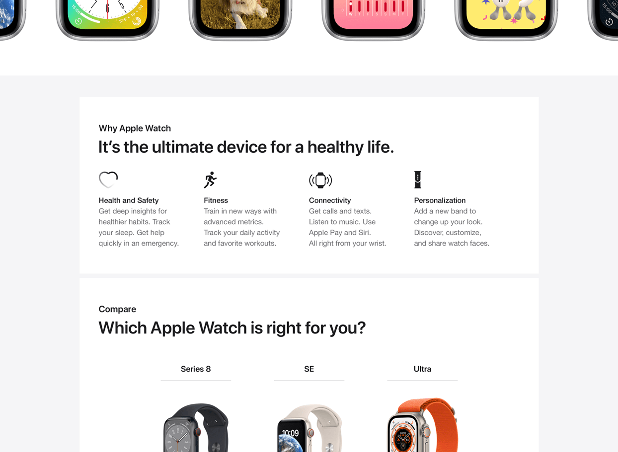 Why Apple Watch It's the ultime device for a healthy life. Health and Safety Get deep insights for healthier habits. Track your sleep. Get help quickly in an emergency. Fitness Train in new ways with advanced metrics. Track your daily activity and favorite workouts. Connectivity Get calls and texts. Listen to music. Use Apple Pay and Siri. All right from your wrist. Personalization Add a new band to change up you look. Discover, customize and share watch faces. Compare Which Apple Watch is right for you? Series 8 SE Ultra.